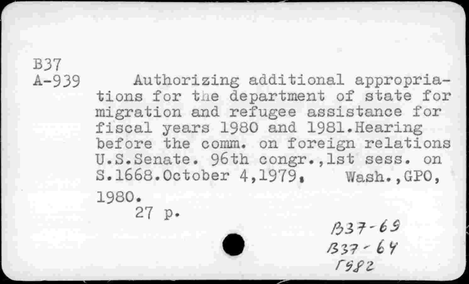 ﻿B37 A-939
Authorizing additional appropriations for tne department of state for migration and refugee assistance for fiscal years 1980 and 1981.Hearing before the comm, on foreign relations U.S.Senate. 96th congr.,lst sess. on S.1668.October 4,1979» Wash.,GPO, 1980.
27 p.
W	/537'6 k’
r^z